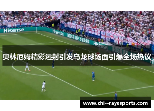 贝林厄姆精彩远射引发乌龙球场面引爆全场热议